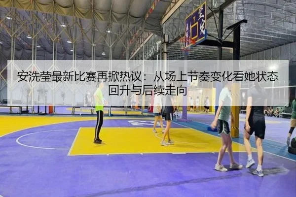 安洗莹最新比赛再掀热议：从场上节奏变化看她状态回升与后续走向